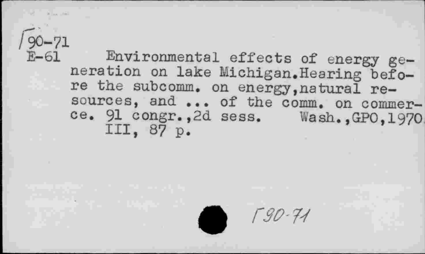 ﻿/90-71
E-61 Environmental effects of energy generation on lake Michigan.Hearing before the subcomm, on energy,natural resources, and ... of the comm, on commerce. 91 congr.,2d sess. Wash.,GPO,1970 III, 87 p.
